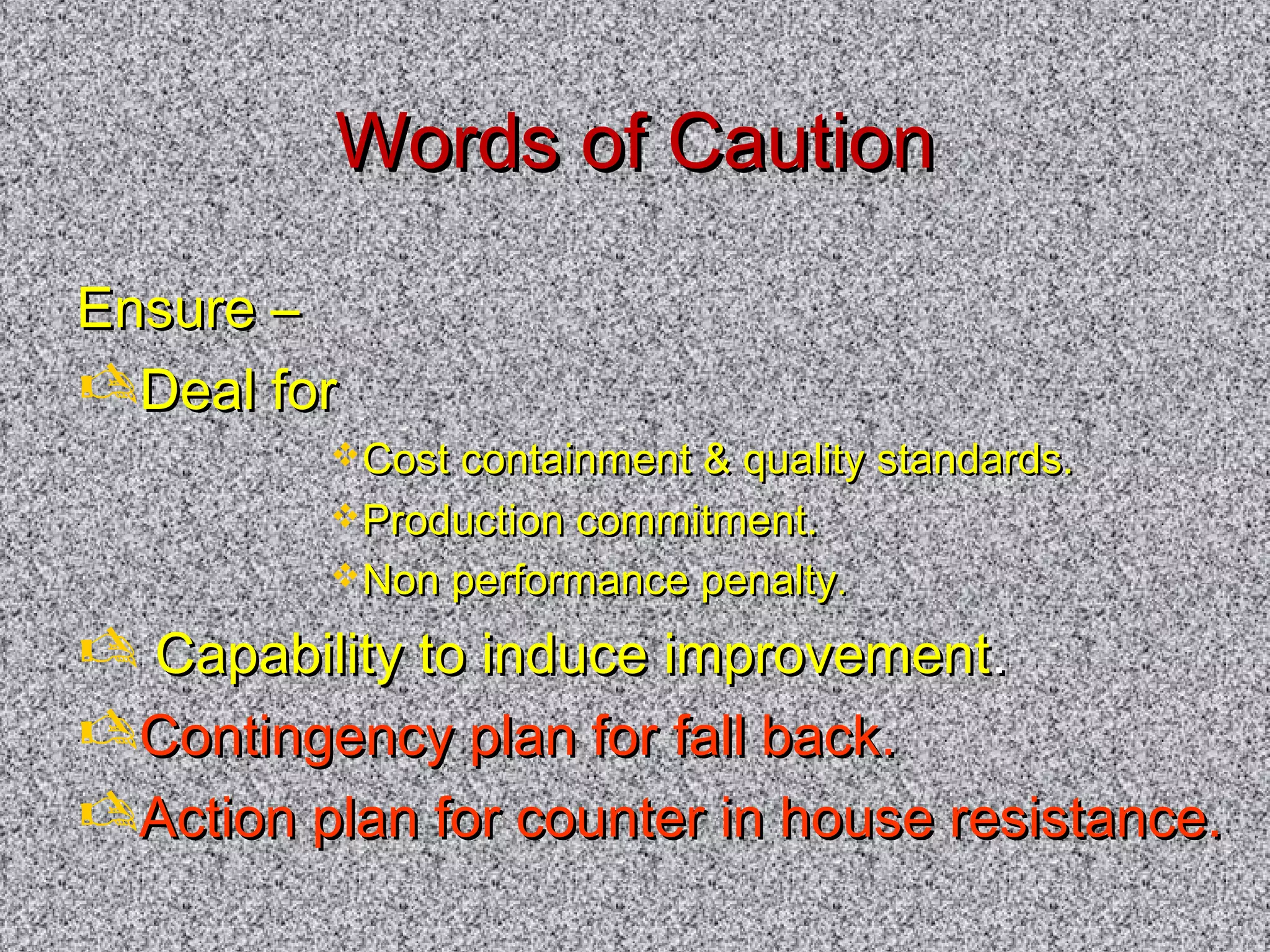 WWoorrddss ooff CCaauuttiioonn 
EEnnssuurree –– 
DDeeaall ffoorr 
CCoosstt ccoonnttaaiinnmmeenntt  qquuaalliittyy ssttaannddaarrddss.. 
PPrroodduuccttiioonn ccoommmmiittmmeenntt.. 
NNoonn ppeerrffoorrmmaannccee ppeennaallttyy.. 
 CCaappaabbiilliittyy ttoo iinndduuccee iimmpprroovveemmeenntt.. 
CCoonnttiinnggeennccyy ppllaann ffoorr ffaallll bbaacckk.. 
AAccttiioonn ppllaann ffoorr ccoouunntteerr iinn hhoouussee rreessiissttaannccee.. 
 