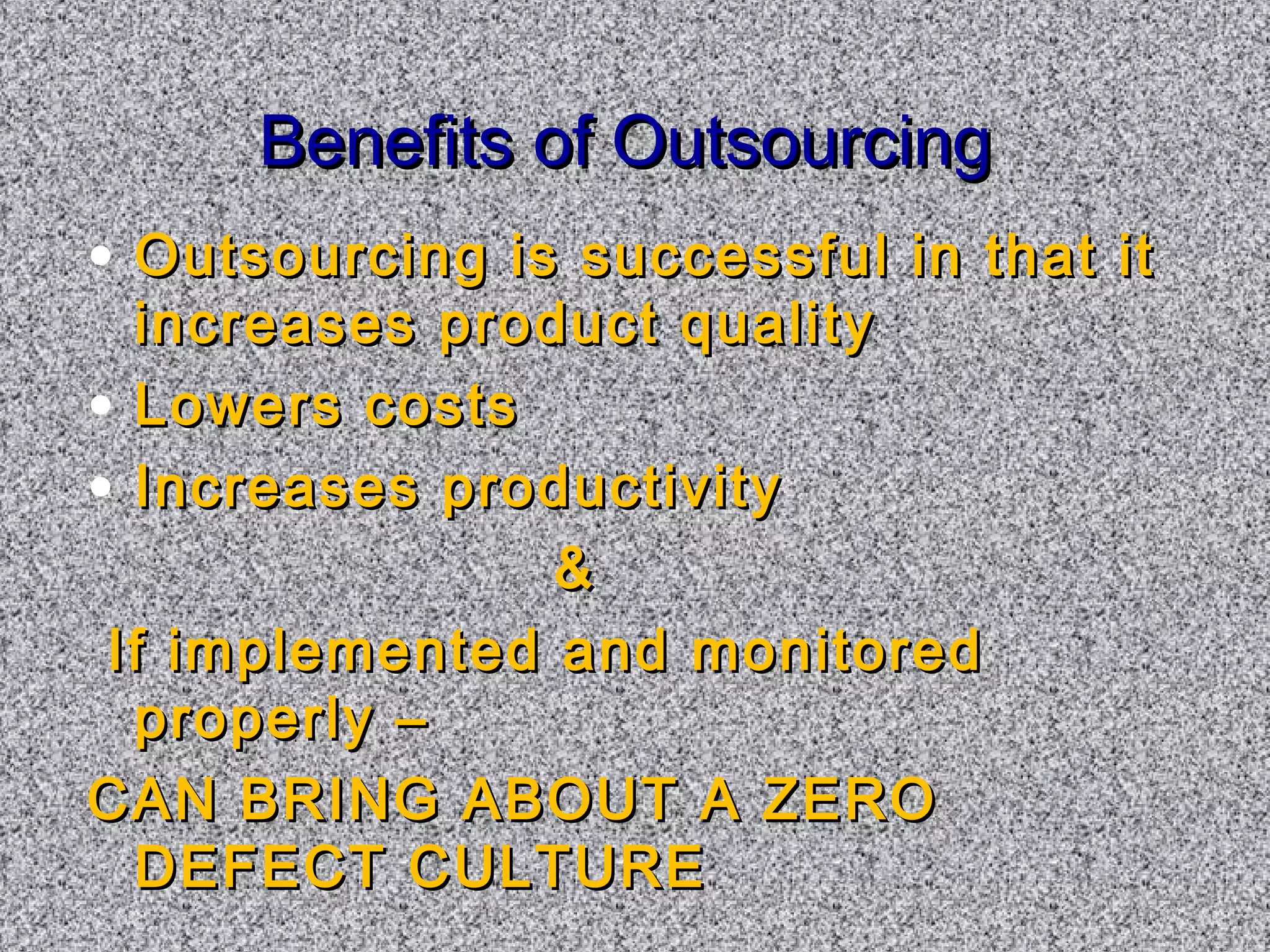 BBeenneeffiittss ooff OOuuttssoouurrcciinngg 
• OOuuttssoouurrcciinngg iiss ssuucccceessssffuull iinn tthhaatt iitt 
iinnccrreeaasseess pprroodduucctt qquuaalliittyy 
• LLoowweerrss ccoossttss 
• IInnccrreeaasseess pprroodduuccttiivviittyy 
 
IIff iimmpplleemmeenntteedd aanndd mmoonniittoorreedd 
pprrooppeerrllyy –– 
CCAANN BBRRIINNGG AABBOOUUTT AA ZZEERROO 
DDEEFFEECCTT CCUULLTTUURREE 
 