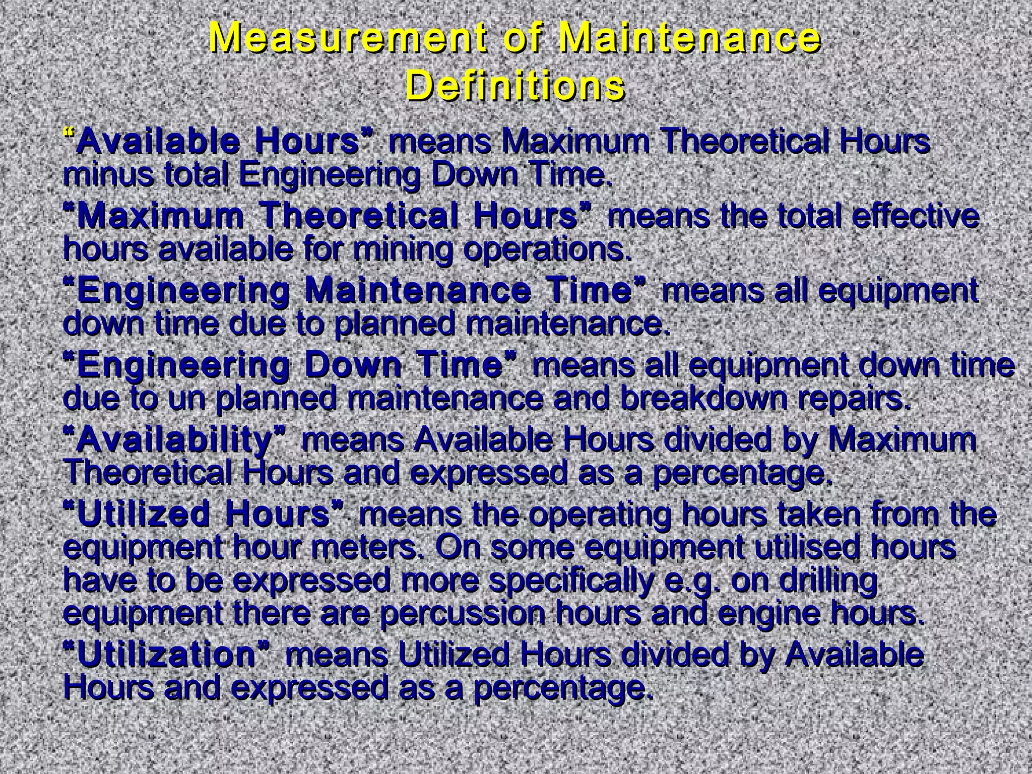 Measurement ooff MMaaiinntteennaannccee 
DDeeffiinniittiioonnss 
““AAvvaaiillaabbllee HHoouurrss”” mmeeaannss MMaaxxiimmuumm TThheeoorreettiiccaall HHoouurrss 
mmiinnuuss ttoottaall EEnnggiinneeeerriinngg DDoowwnn TTiimmee.. 
““MMaaxxiimmuumm TThheeoorreettiiccaall HHoouurrss”” mmeeaannss tthhee ttoottaall eeffffeeccttiivvee 
hhoouurrss aavvaaiillaabbllee ffoorr mmiinniinngg ooppeerraattiioonnss.. 
““EEnnggiinneeeerriinngg MMaaiinntteennaannccee TTiimmee”” mmeeaannss aallll eeqquuiippmmeenntt 
ddoowwnn ttiimmee dduuee ttoo ppllaannnneedd mmaaiinntteennaannccee.. 
““EEnnggiinneeeerriinngg DDoowwnn TTiimmee”” mmeeaannss aallll eeqquuiippmmeenntt ddoowwnn ttiimmee 
dduuee ttoo uunn ppllaannnneedd mmaaiinntteennaannccee aanndd bbrreeaakkddoowwnn rreeppaaiirrss.. 
““AAvvaaiillaabbiilliittyy”” mmeeaannss AAvvaaiillaabbllee HHoouurrss ddiivviiddeedd bbyy MMaaxxiimmuumm 
TThheeoorreettiiccaall HHoouurrss aanndd eexxpprreesssseedd aass aa ppeerrcceennttaaggee.. 
““UUttiilliizzeedd HHoouurrss”” mmeeaannss tthhee ooppeerraattiinngg hhoouurrss ttaakkeenn ffrroomm tthhee 
eeqquuiippmmeenntt hhoouurr mmeetteerrss.. OOnn ssoommee eeqquuiippmmeenntt uuttiilliisseedd hhoouurrss 
hhaavvee ttoo bbee eexxpprreesssseedd mmoorree ssppeecciiffiiccaallllyy ee..gg.. oonn ddrriilllliinngg 
eeqquuiippmmeenntt tthheerree aarree ppeerrccuussssiioonn hhoouurrss aanndd eennggiinnee hhoouurrss.. 
““UUttiilliizzaattiioonn”” mmeeaannss UUttiilliizzeedd HHoouurrss ddiivviiddeedd bbyy AAvvaaiillaabbllee 
HHoouurrss aanndd eexxpprreesssseedd aass aa ppeerrcceennttaaggee.. 
 