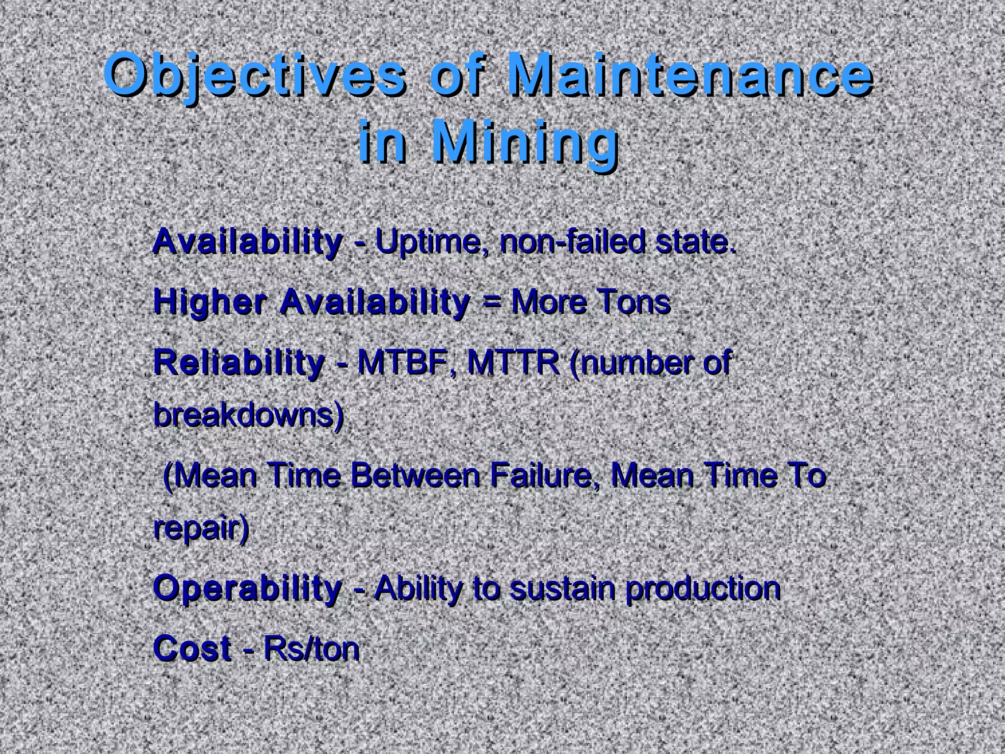 Objectives ooff MMaaiinntteennaannccee 
iinn MMiinniinngg 
AAvvaaiillaabbiilliittyy -- UUppttiimmee,, nnoonn--ffaaiilleedd ssttaattee.. 
HHiigghheerr AAvvaaiillaabbiilliittyy == MMoorree TToonnss 
RReelliiaabbiilliittyy -- MMTTBBFF,, MMTTTTRR ((nnuummbbeerr ooff 
bbrreeaakkddoowwnnss)) 
((MMeeaann TTiimmee BBeettwweeeenn FFaaiilluurree,, MMeeaann TTiimmee TToo 
rreeppaaiirr)) 
OOppeerraabbiilliittyy -- AAbbiilliittyy ttoo ssuussttaaiinn pprroodduuccttiioonn 
CCoosstt -- RRss//ttoonn 
 