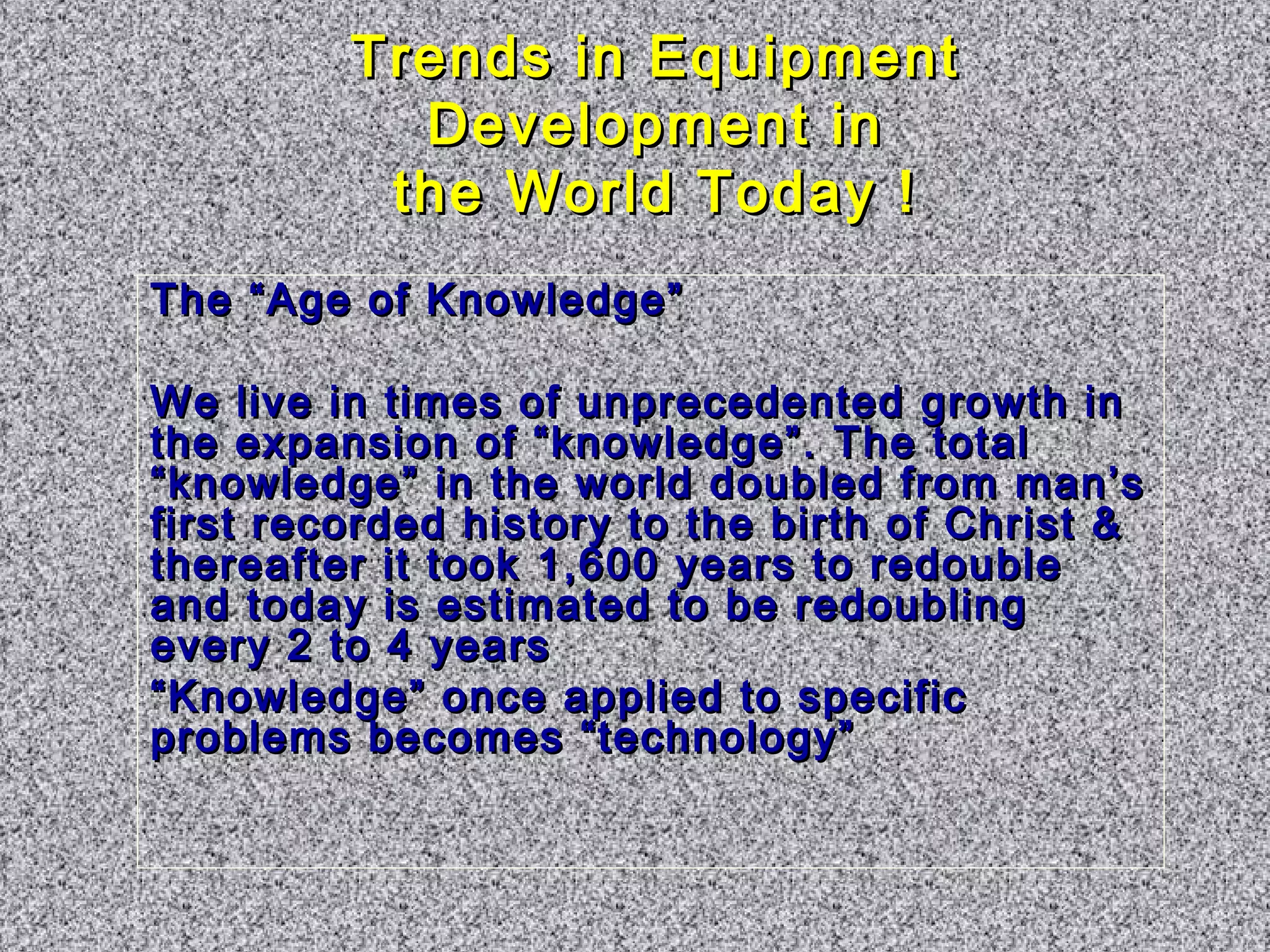 TTrreennddss iinn EEqquuiippmmeenntt 
DDeevveellooppmmeenntt iinn 
tthhee WWoorrlldd TTooddaayy !! 
TThhee ““AAggee ooff KKnnoowwlleeddggee”” 
WWee lliivvee iinn ttiimmeess ooff uunnpprreecceeddeenntteedd ggrroowwtthh iinn 
tthhee eexxppaannssiioonn ooff ““kknnoowwlleeddggee””.. TThhee ttoottaall 
““kknnoowwlleeddggee”” iinn tthhee wwoorrlldd ddoouubblleedd ffrroomm mmaann’’ss 
ffiirrsstt rreeccoorrddeedd hhiissttoorryy ttoo tthhee bbiirrtthh ooff CChhrriisstt && 
tthheerreeaafftteerr iitt ttooookk 11,,660000 yyeeaarrss ttoo rreeddoouubbllee 
aanndd ttooddaayy iiss eessttiimmaatteedd ttoo bbee rreeddoouubblliinngg 
eevveerryy 22 ttoo 44 yyeeaarrss 
““KKnnoowwlleeddggee”” oonnccee aapppplliieedd ttoo ssppeecciiffiicc 
pprroobblleemmss bbeeccoommeess ““tteecchhnnoollooggyy”” 
 