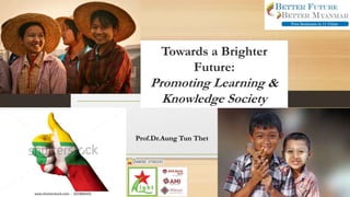 Towards a Brighter
Future:
Promoting Learning &
Knowledge Society
Prof.Dr.Aung Tun Thet
 