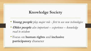 Knowledge Society
• Young people play major role - first to use new technologies
• Older people also important – experience – knowledge
road to wisdom
• Focus on human rights and inclusive
participatory character
 