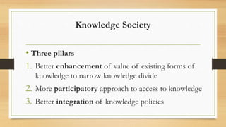 Knowledge Society
• Three pillars
1. Better enhancement of value of existing forms of
knowledge to narrow knowledge divide
2. More participatory approach to access to knowledge
3. Better integration of knowledge policies
 