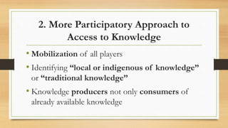 2. More Participatory Approach to
Access to Knowledge
• Mobilization of all players
• Identifying “local or indigenous of knowledge”
or “traditional knowledge”
• Knowledge producers not only consumers of
already available knowledge
 