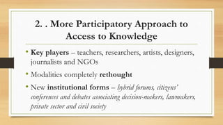 2. . More Participatory Approach to
Access to Knowledge
• Key players – teachers, researchers, artists, designers,
journalists and NGOs
• Modalities completely rethought
• New institutional forms – hybrid forums, citizens’
conferences and debates associating decision-makers, lawmakers,
private sector and civil society
 