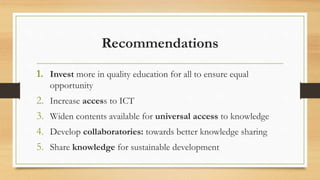 Recommendations
1. Invest more in quality education for all to ensure equal
opportunity
2. Increase access to ICT
3. Widen contents available for universal access to knowledge
4. Develop collaboratories: towards better knowledge sharing
5. Share knowledge for sustainable development
 