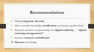 Recommendations
6. Making linguistic diversity
7. Move towards knowledge certification on internet: quality labels
8. Intensify creation of partnerships for digital solidarity - “digital
twinning arrangements”
9. Increase women’s contribution
10.Measure knowledge
 