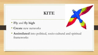 KITE
• Fly and fly high
• Create new networks
• Assimilated into political, socio-cultural and spiritual
frameworks
 