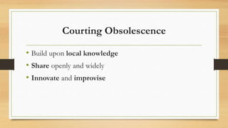 Courting Obsolescence
• Build upon local knowledge
• Share openly and widely
• Innovate and improvise
 