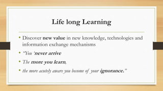 Life long Learning
• Discover new value in new knowledge, technologies and
information exchange mechanisms
• “You ‘never arrive
• The more you learn,
• the more acutely aware you become of your ignorance.”
 