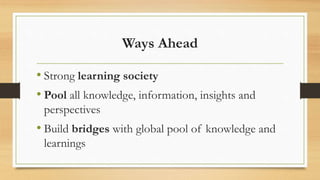 Ways Ahead
• Strong learning society
• Pool all knowledge, information, insights and
perspectives
• Build bridges with global pool of knowledge and
learnings
 