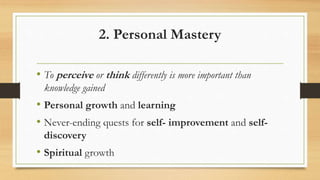 2. Personal Mastery
• To perceive or think differently is more important than
knowledge gained
• Personal growth and learning
• Never-ending quests for self- improvement and self-
discovery
• Spiritual growth
 