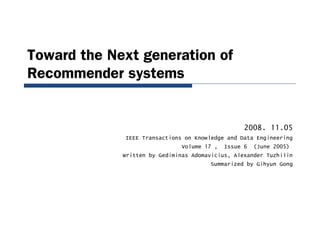 Toward the Next generation of
Recommender systems
2008. 11.05
IEEE Transactions on Knowledge and Data Engineering
Volume 17 , Issue 6 (June 2005)
Written by Gediminas Adomavicius, Alexander Tuzhilin
Summarized by Gihyun Gong
 