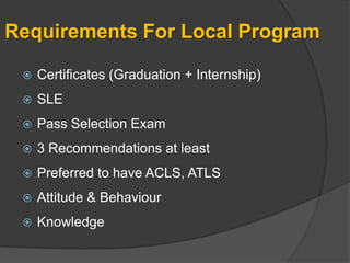 Requirements For Local Program

    Certificates (Graduation + Internship)
    SLE
    Pass Selection Exam
    3 Recommendations at least
    Preferred to have ACLS, ATLS
    Attitude & Behaviour
    Knowledge
 
