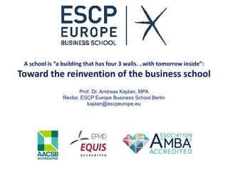 A school is “a building that has four 3 walls. ..with tomorrow inside”:
Toward the reinvention of the business school
Prof. Dr. Andreas Kaplan, MPA
Rector, ESCP Europe Business School Berlin
kaplan@escpeurope.eu
 