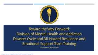 Toward theWay Forward:
Division of Mental Health andAddiction
Disaster Cycle andAll-Hazard Resilience and
Emotional SupportTeamTraining
Michael Ross,MSW,LCSW
(C) 2018 - MICHAEL ROSS, LCSW. USE WITHOUT PERMISSION IS PROHIBITED
 