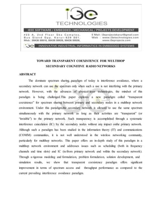 TOWARD TRANSPARENT COEXISTENCE FOR MULTIHOP
SECONDARY COGNITIVE RADIO NETWORKS
ABSTRACT
The dominate spectrum sharing paradigm of today is interference avoidance, where a
secondary network can use the spectrum only when such a use is not interfering with the primary
network. However, with the advances of physical-layer technologies, the mindset of this
paradigm is being challenged.This paper explores a new paradigm called “transparent
coexistence” for spectrum sharing between primary and secondary nodes in a multihop network
environment. Under this paradigm,the secondary network is allowed to use the same spectrum
simultaneously with the primary network as long as their activities are “transparent” (or
“invisible”) to the primary network. Such transparency is accomplished through a systematic
interference cancelation (IC) by the secondary nodes without any impact onthe primary network.
Although such a paradigm has been studied in the information theory (IT) and communications
(COMM) communities, it is not well understood in the wireless networking community,
particularly for multihop networks. This paper offers an in-depth study of this paradigm in a
multihop network environment and addresses issues such as scheduling (both in frequency
channels and time slots) and IC (to/from primary network and within the secondary network).
Through a rigorous modeling and formulation, problem formulation, solution development, and
simulation results, we show that transparent coexistence paradigm offers significant
improvement in terms of spectrum access and throughput performance as compared to the
current prevailing interference avoidance paradigm.
 
