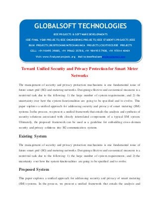 GLOBALSOFT TECHNOLOGIES 
IEEE PROJECTS & SOFTWARE DEVELOPMENTS 
IEEE FINAL YEAR PROJECTS|IEEE ENGINEERING PROJECTS|IEEE STUDENTS PROJECTS|IEEE 
BULK PROJECTS|BE/BTECH/ME/MTECH/MS/MCA PROJECTS|CSE/IT/ECE/EEE PROJECTS 
CELL: +91 98495 39085, +91 99662 35788, +91 98495 57908, +91 97014 40401 
Visit: www.finalyearprojects.org Mail to:ieeefinalsemprojects@gmai l.com 
Toward Unified Security and Privacy Protection for Smart Meter 
Networks 
The management of security and privacy protection mechanisms is one fundamental issue of 
future smart grid (SG) and metering networks. Designing effective and economical measures is a 
nontrivial task due to the following: 1) the large number of system requirements; and 2) the 
uncertainty over how the system functionalities are going to be specified and to evolve. This 
paper explores a unified approach for addressing security and privacy of smart metering (SM) 
systems. In the process, we present a unified framework that entails the analysis and synthesis of 
security solutions associated with closely interrelated components of a typical SM system. 
Ultimately, the proposed framework can be used as a guideline for embedding cross-domain 
security and privacy solutions into SG communication systems. 
Existing System 
The management of security and privacy protection mechanisms is one fundamental issue of 
future smart grid (SG) and metering networks. Designing effective and economical measures is a 
nontrivial task due to the following: 1) the large number of system requirements; and 2) the 
uncertainty over how the system functionalities are going to be specified and to evolve. 
Proposed System 
This paper explores a unified approach for addressing security and privacy of smart metering 
(SM) systems. In the process, we present a unified framework that entails the analysis and 
 