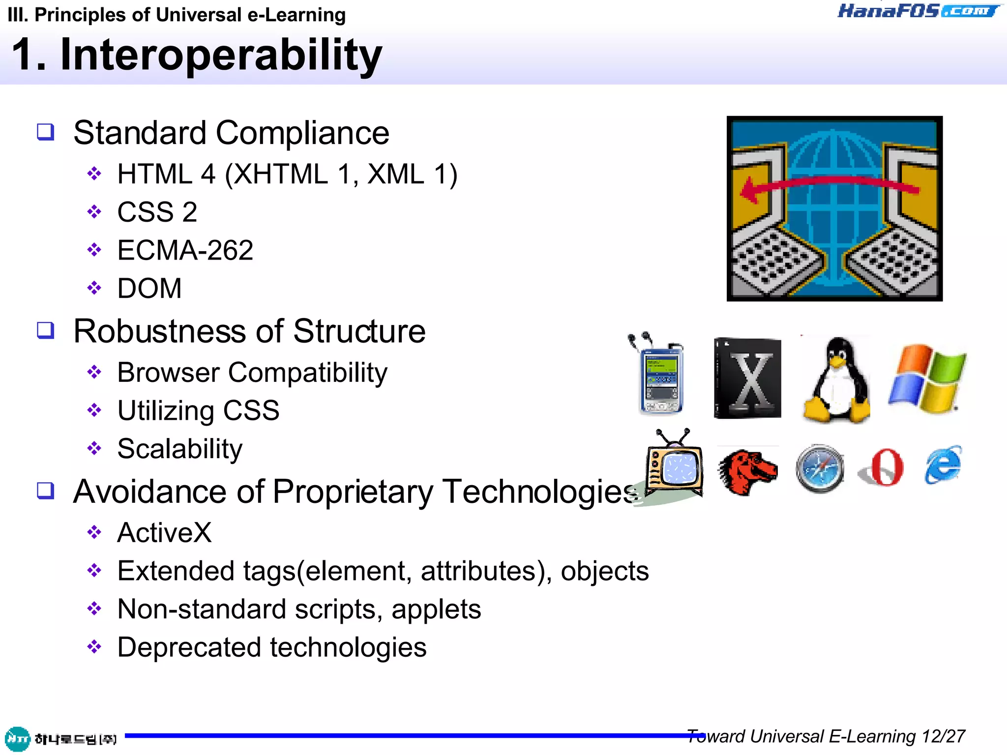 1. Interoperability Standard Compliance HTML 4 (XHTML 1, XML 1) CSS 2 ECMA-262 DOM Robustness of Structure Browser Compatibility Utilizing CSS Scalability Avoidance of Proprietary Technologies ActiveX Extended tags(element, attributes), objects Non-standard scripts, applets Deprecated technologies III. Principles of Universal e-Learning 