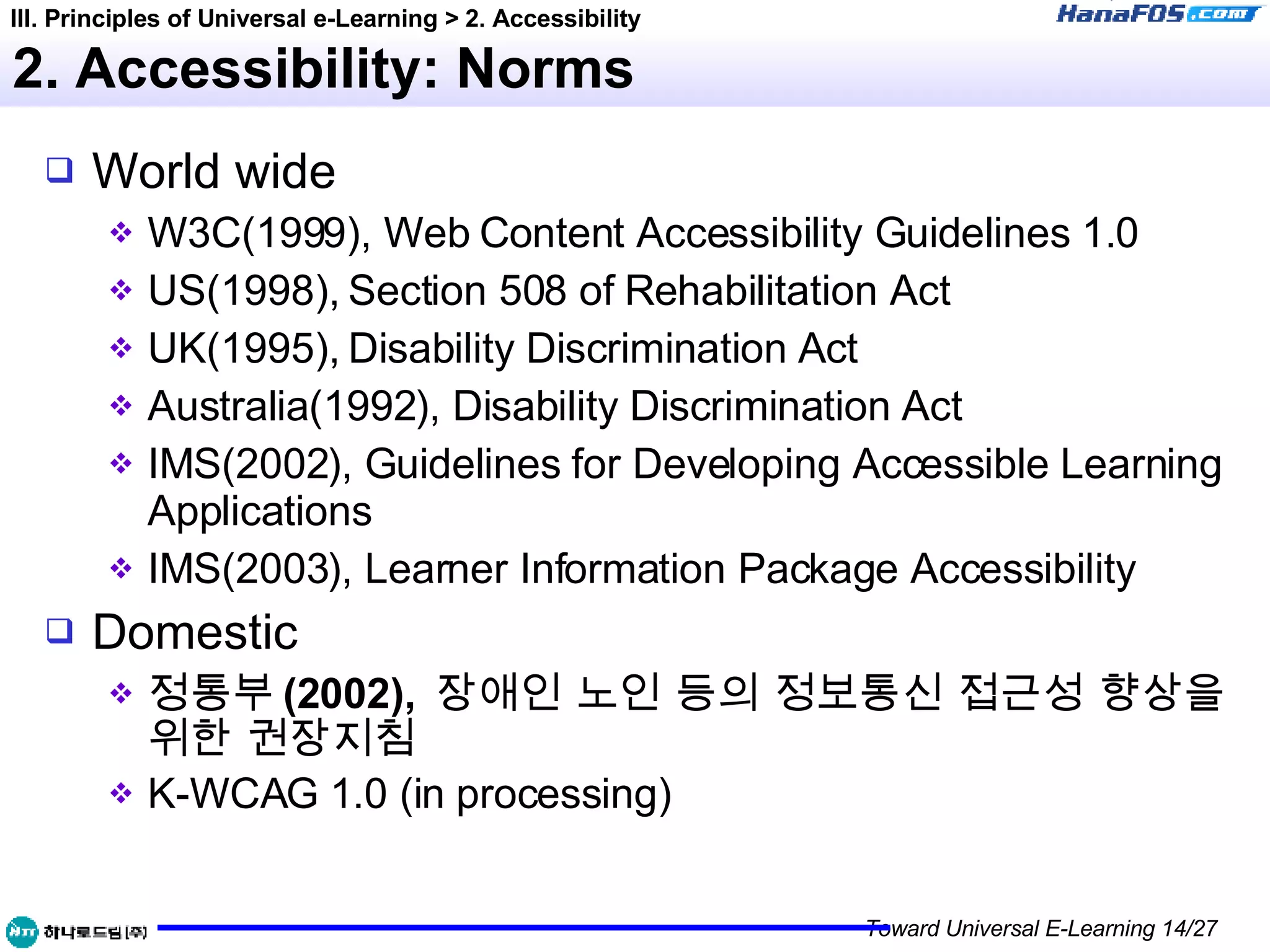 2. Accessibility: Norms World wide W3C(1999), Web Content Accessibility Guidelines 1.0 US(1998), Section 508 of Rehabilitation Act UK(1995), Disability Discrimination Act Australia(1992), Disability Discrimination Act IMS(2002), Guidelines for Developing Accessible Learning Applications IMS(2003), Learner Information Package Accessibility Domestic 정통부 (2002),  장애인 노인 등의 정보통신 접근성 향상을 위한 권장지침 K-WCAG 1.0 (in processing) III. Principles of Universal e-Learning > 2. Accessibility 