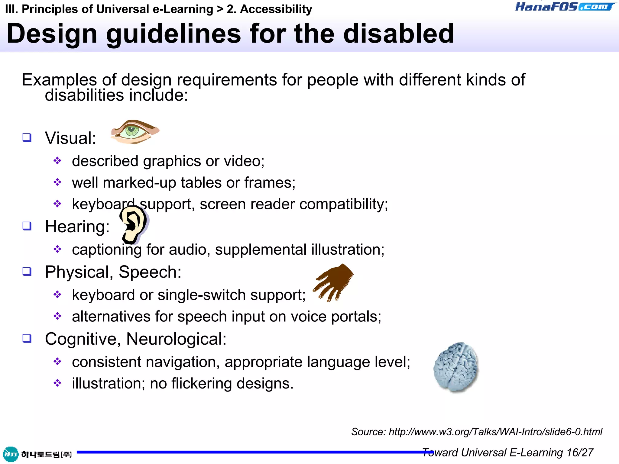 Design guidelines for the disabled Examples of design requirements for people with different kinds of disabilities include: Visual:  described graphics or video; well marked-up tables or frames; keyboard support, screen reader compatibility; Hearing:  captioning for audio, supplemental illustration; Physical, Speech:  keyboard or single-switch support; alternatives for speech input on voice portals; Cognitive, Neurological:  consistent navigation, appropriate language level; illustration; no flickering designs. Source: http://www.w3.org/Talks/WAI-Intro/slide6-0.html III. Principles of Universal e-Learning > 2. Accessibility 