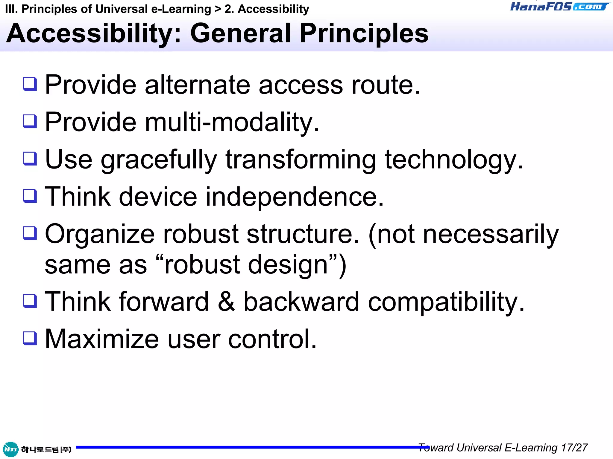 Accessibility: General Principles Provide alternate access route. Provide multi-modality. Use gracefully transforming technology. Think device independence. Organize robust structure. (not necessarily same as “robust design”) Think forward & backward compatibility. Maximize user control. III. Principles of Universal e-Learning > 2. Accessibility 