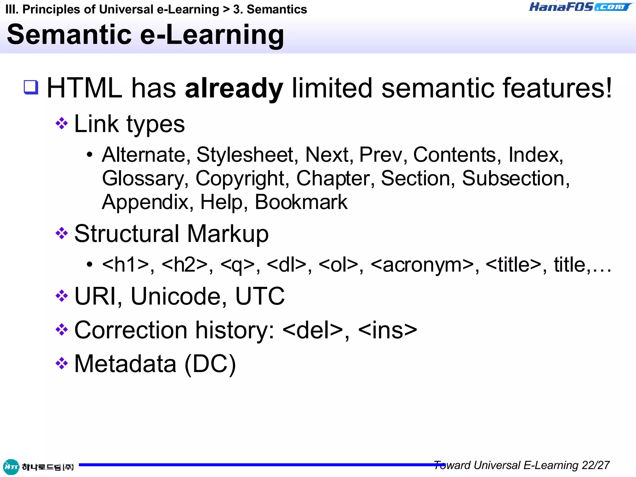 Semantic e-Learning HTML has  already  limited   semantic features! Link types Alternate, Stylesheet, Next, Prev, Contents, Index, Glossary, Copyright, Chapter, Section, Subsection, Appendix, Help, Bookmark Structural Markup <h1>, <h2>, <q>, <dl>, <ol>, <acronym>, <title>, title,… URI, Unicode, UTC Correction history: <del>, <ins> Metadata (DC) III. Principles of Universal e-Learning > 3. Semantics 