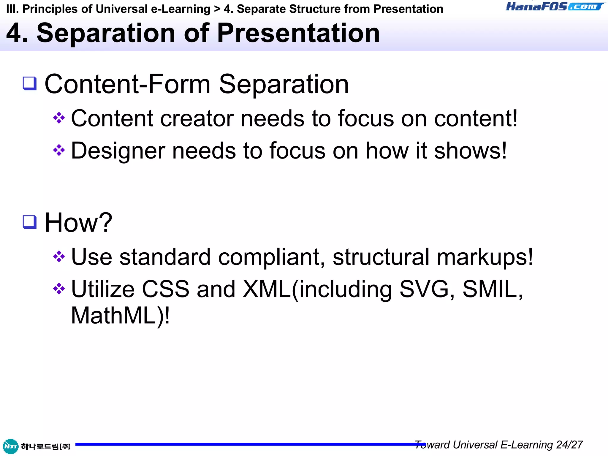 4. Separation of Presentation Content-Form Separation Content creator needs to focus on content! Designer needs to focus on how it shows! How? Use standard compliant, structural markups! Utilize CSS and XML(including SVG, SMIL, MathML)! III. Principles of Universal e-Learning > 4. Separate Structure from Presentation 