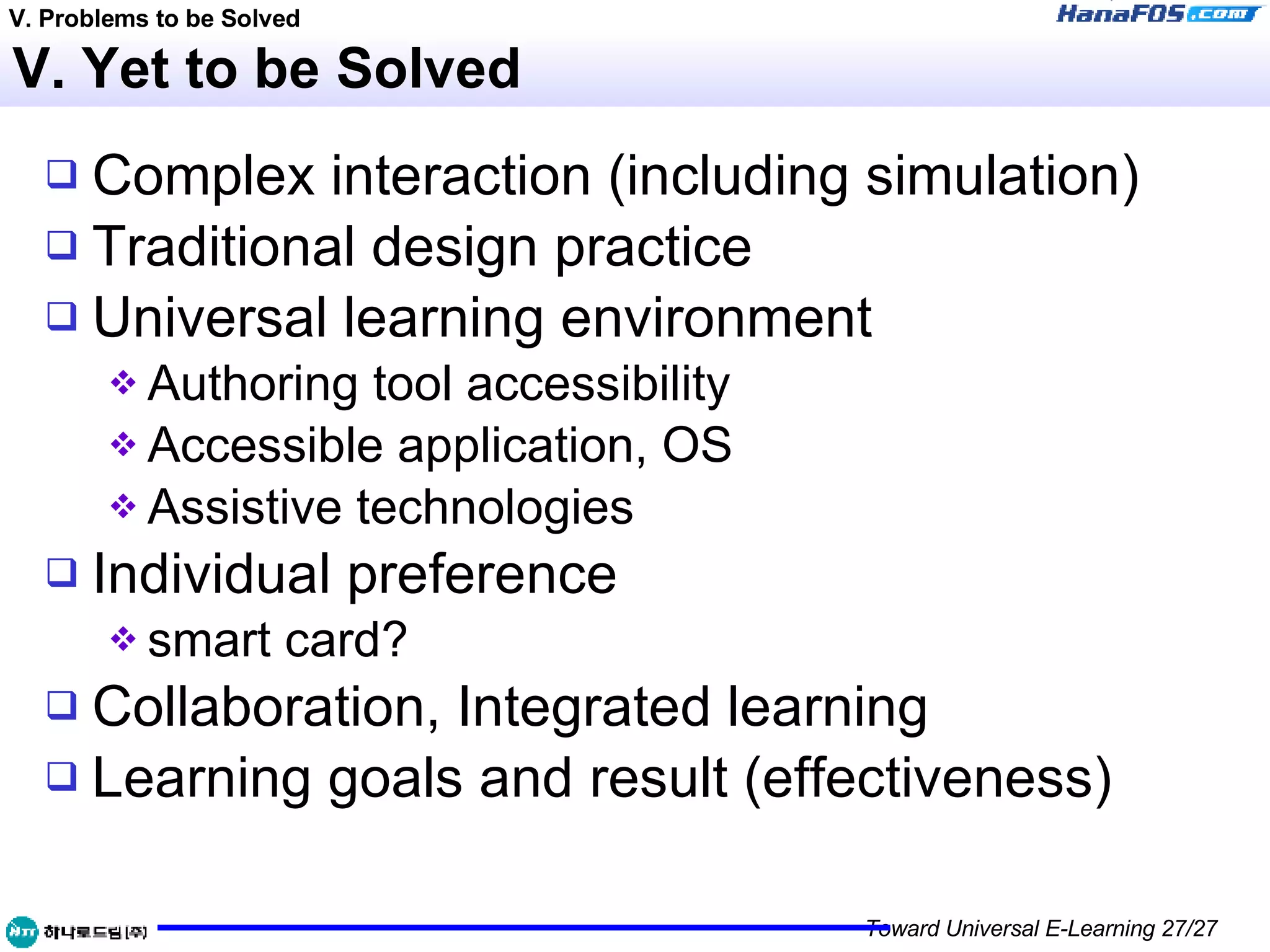 V. Yet to be Solved Complex interaction (including simulation) Traditional design practice Universal learning environment Authoring tool accessibility Accessible application, OS Assistive technologies Individual preference smart card? Collaboration, Integrated learning Learning goals and result (effectiveness) V. Problems to be Solved 