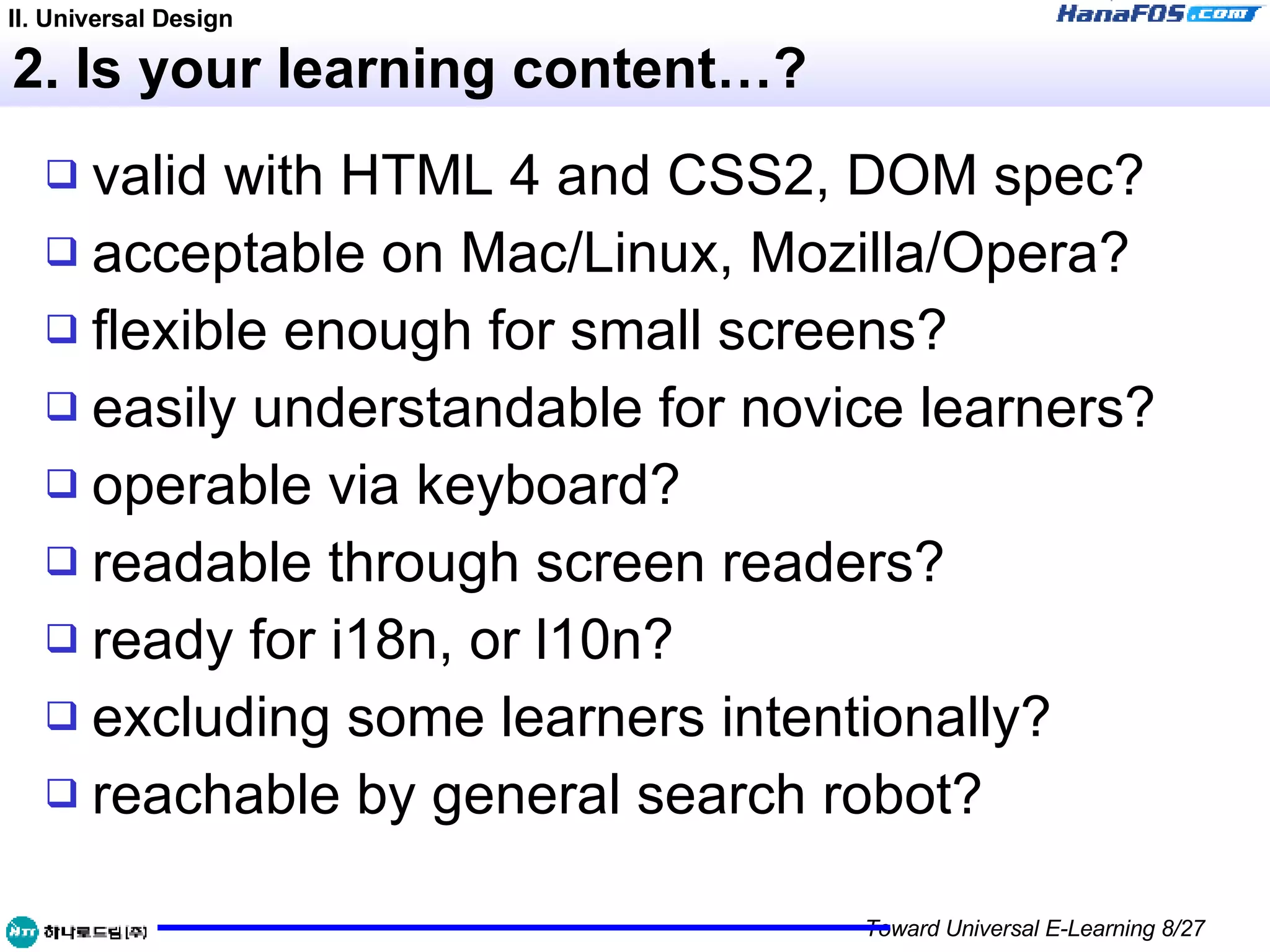 2. Is your learning content…? valid with HTML 4 and CSS2, DOM spec? acceptable on Mac/Linux, Mozilla/Opera? flexible enough for small screens? easily understandable for novice learners? operable via keyboard? readable through screen readers? ready for i18n, or l10n? excluding some learners intentionally? reachable by general search robot? II. Universal Design 