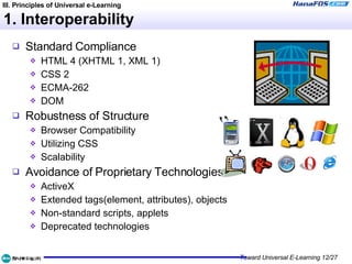 1. Interoperability Standard Compliance HTML 4 (XHTML 1, XML 1) CSS 2 ECMA-262 DOM Robustness of Structure Browser Compatibility Utilizing CSS Scalability Avoidance of Proprietary Technologies ActiveX Extended tags(element, attributes), objects Non-standard scripts, applets Deprecated technologies III. Principles of Universal e-Learning 