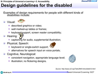 Design guidelines for the disabled Examples of design requirements for people with different kinds of disabilities include: Visual:  described graphics or video; well marked-up tables or frames; keyboard support, screen reader compatibility; Hearing:  captioning for audio, supplemental illustration; Physical, Speech:  keyboard or single-switch support; alternatives for speech input on voice portals; Cognitive, Neurological:  consistent navigation, appropriate language level; illustration; no flickering designs. Source: http://www.w3.org/Talks/WAI-Intro/slide6-0.html III. Principles of Universal e-Learning > 2. Accessibility 