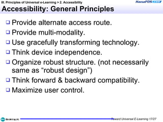 Accessibility: General Principles Provide alternate access route. Provide multi-modality. Use gracefully transforming technology. Think device independence. Organize robust structure. (not necessarily same as “robust design”) Think forward & backward compatibility. Maximize user control. III. Principles of Universal e-Learning > 2. Accessibility 