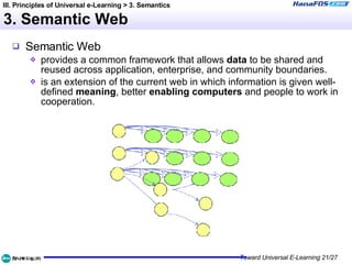3. Semantic Web Semantic Web provides a common framework that allows  data  to be shared and reused across application, enterprise, and community boundaries. is an extension of the current web in which information is given well-defined  meaning , better  enabling computers  and people to work in cooperation. III. Principles of Universal e-Learning > 3. Semantics 