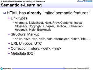 Semantic e-Learning HTML has  already  limited   semantic features! Link types Alternate, Stylesheet, Next, Prev, Contents, Index, Glossary, Copyright, Chapter, Section, Subsection, Appendix, Help, Bookmark Structural Markup <h1>, <h2>, <q>, <dl>, <ol>, <acronym>, <title>, title,… URI, Unicode, UTC Correction history: <del>, <ins> Metadata (DC) III. Principles of Universal e-Learning > 3. Semantics 
