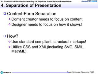 4. Separation of Presentation Content-Form Separation Content creator needs to focus on content! Designer needs to focus on how it shows! How? Use standard compliant, structural markups! Utilize CSS and XML(including SVG, SMIL, MathML)! III. Principles of Universal e-Learning > 4. Separate Structure from Presentation 
