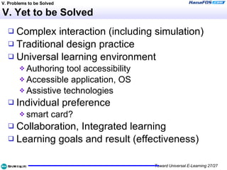 V. Yet to be Solved Complex interaction (including simulation) Traditional design practice Universal learning environment Authoring tool accessibility Accessible application, OS Assistive technologies Individual preference smart card? Collaboration, Integrated learning Learning goals and result (effectiveness) V. Problems to be Solved 