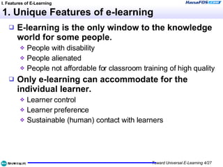 1. Unique Features of e-learning E-learning is the only window to the knowledge world for some people. People with disability People alienated People not affordable for classroom training of high quality Only e-learning can accommodate for the individual learner. Learner control Learner preference Sustainable (human) contact with learners I. Features of E-Learning 