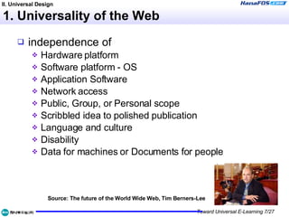 1. Universality of the Web independence of Hardware platform  Software platform - OS  Application Software  Network access  Public, Group, or Personal scope  Scribbled idea to polished publication  Language and culture  Disability  Data for machines or Documents for people  Source: The future of the World Wide Web, Tim Berners-Lee II. Universal Design 