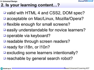 2. Is your learning content…? valid with HTML 4 and CSS2, DOM spec? acceptable on Mac/Linux, Mozilla/Opera? flexible enough for small screens? easily understandable for novice learners? operable via keyboard? readable through screen readers? ready for i18n, or l10n? excluding some learners intentionally? reachable by general search robot? II. Universal Design 