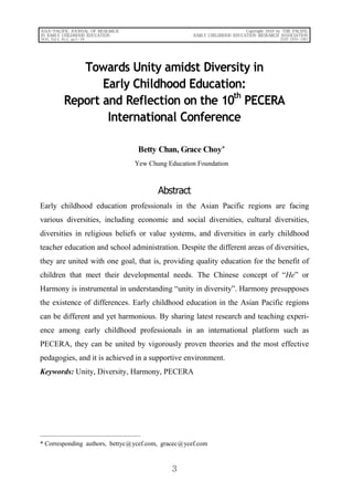 3
ASIA-PACIFIC JOURNAL OF RESEARCH
IN EARLY CHILDHOOD EDUCATION
2010, Vol.4, No.2, pp.3－28
Copyright 2010 by THE PACIFIC
EARLY CHILDHOOD EDUCATION RESEARCH ASSOCIATION
ISSN 1976-1961
Towards Unity amidst Diversity in
Early Childhood Education:
Report and Reflection on the 10
th
PECERA
International Conference
Betty Chan, Grace Choy*
Yew Chung Education Foundation
Abstract
Early childhood education professionals in the Asian Pacific regions are facing
various diversities, including economic and social diversities, cultural diversities,
diversities in religious beliefs or value systems, and diversities in early childhood
teacher education and school administration. Despite the different areas of diversities,
they are united with one goal, that is, providing quality education for the benefit of
children that meet their developmental needs. The Chinese concept of “He” or
Harmony is instrumental in understanding “unity in diversity”. Harmony presupposes
the existence of differences. Early childhood education in the Asian Pacific regions
can be different and yet harmonious. By sharing latest research and teaching experi-
ence among early childhood professionals in an international platform such as
PECERA, they can be united by vigorously proven theories and the most effective
pedagogies, and it is achieved in a supportive environment.
Keywords: Unity, Diversity, Harmony, PECERA
* Corresponding authors, bettyc@ycef.com, gracec@ycef.com
 