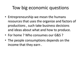 Tow big economic questions
• Entrepreneurship we mean the humans
resources that uses the organize and factors of
productions , such take business decisions
and ideas about what and how to produce.
• For home ? Who consumes our G&S ?
• The people consumptions depends on the
income that they earn .
 