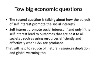 Tow big economic questions
• The second question is talking about how the pursuit
of self interest promote the social interest?
• Self interest promote social interest if and only if the
self interest lead to outcomes that are best to all
society , such as using resources efficiently and
effectively when G&S are produced.
That will help to reduce of natural resources depletion
and global warming too.
 