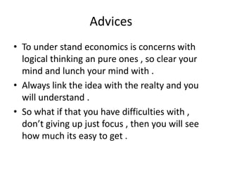 Advices
• To under stand economics is concerns with
logical thinking an pure ones , so clear your
mind and lunch your mind with .
• Always link the idea with the realty and you
will understand .
• So what if that you have difficulties with ,
don’t giving up just focus , then you will see
how much its easy to get .
 