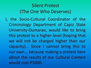 Silent Protest
(The One Who Deserves)
I, the Socio-Cultural Coordinator of the
Criminology Department of Capiz State
University-Dumarao, would like to bring
this protest to a higher level (hoping that
we will not be charged higher than our
capacity)... Since I cannot bring this to
our own... because making a protest here
about the results of our Cultural Contest
would cost P5000.
 