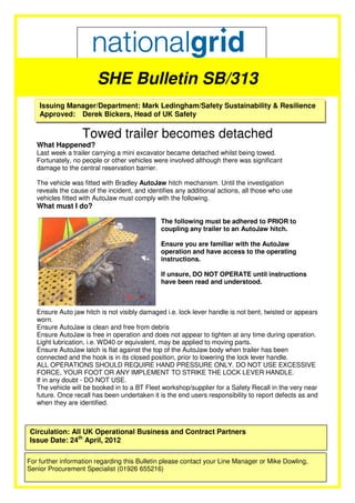 SHE Bulletin SB/313
    Issuing Manager/Department: Mark Ledingham/Safety Sustainability & Resilience
    Approved: Derek Bickers, Head of UK Safety

                   Towed trailer becomes detached
   What Happened?
   Last week a trailer carrying a mini excavator became detached whilst being towed.
   Fortunately, no people or other vehicles were involved although there was significant
   damage to the central reservation barrier.

   The vehicle was fitted with Bradley AutoJaw hitch mechanism. Until the investigation
   reveals the cause of the incident, and identifies any additional actions, all those who use
   vehicles fitted with AutoJaw must comply with the following.
   What must I do?

                                               The following must be adhered to PRIOR to
                                               coupling any trailer to an AutoJaw hitch.

                                               Ensure you are familiar with the AutoJaw
                                               operation and have access to the operating
                                               instructions.

                                               If unsure, DO NOT OPERATE until instructions
                                               have been read and understood.



   Ensure Auto jaw hitch is not visibly damaged i.e. lock lever handle is not bent, twisted or appears
   worn.
   Ensure AutoJaw is clean and free from debris
   Ensure AutoJaw is free in operation and does not appear to tighten at any time during operation.
   Light lubrication, i.e. WD40 or equivalent, may be applied to moving parts.
   Ensure AutoJaw latch is flat against the top of the AutoJaw body when trailer has been
   connected and the hook is in its closed position, prior to lowering the lock lever handle.
   ALL OPERATIONS SHOULD REQUIRE HAND PRESSURE ONLY. DO NOT USE EXCESSIVE
   FORCE, YOUR FOOT OR ANY IMPLEMENT TO STRIKE THE LOCK LEVER HANDLE.
   If in any doubt - DO NOT USE.
   The vehicle will be booked in to a BT Fleet workshop/supplier for a Safety Recall in the very near
   future. Once recall has been undertaken it is the end users responsibility to report defects as and
   when they are identified.



Circulation: All UK Operational Business and Contract Partners
Issue Date: 24th April, 2012

For further information regarding this Bulletin please contact your Line Manager or Mike Dowling,
Senior Procurement Specialist (01926 655216)
 