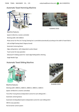 FOOSK TOWEL MACHINERY CO., LTD andychow@foosk-china.com +86-15190297011
Automatic Towel Hemming Machine
Machine Features:
Speed: 6-20m/min, inverter controlled
Working width: 250-1500mm
Photo sensor for Pile Line Tracing ( Sewing line is controlled automatically according to the width of towel fabric)
Left and Right Sewing Head ( Pegasus brand)
Automatic Centering Device
Edge cutting device with independent suction blower
Touch screen for easy operation
Advanced Tri-folding system for towel edge folding before stitching.
Single Needle Type
Machine features:
Working width: 2400mm, 2600mm, 2800mm, 3000mm, 3200mm
Speed: 10-40m/min ( inverter controlled)
Terry Piles Tracing Device (independent control for each slitting knife）.
Automatic centering device
Automatic Grinding Blade System (independent control for each slitting knife）
HMI for easy operation.
PLC & inverter control system
Automatic Towel Slitting Machine
RUNNING VEDIO
RUNNING VEDIO
 