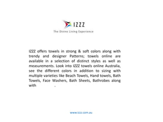 www.izzz.com.au
IZZZ offers towels in strong & soft colors along with
trendy and designer Patterns; towels online are
available in a selection of distinct styles as well as
measurements. Look into IZZZ towels online Australia,
see the different colors in addition to sizing with
multiple varieties like Beach Towels, Hand towels, Bath
Towels, Face Washers, Bath Sheets, Bathrobes along
with Bath Mats.
 