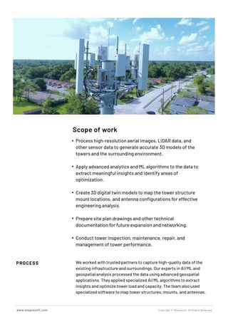 PROCESS
Scope of work
We worked with trusted partners to capture high-quality data of the
existing infrastructure and surroundings. Our experts in AI/ML and
geospatial analysis processed the data using advanced geospatial
applications. They applied specialized AI/ML algorithms to extract
insights and optimize tower load and capacity. The team also used
specialized software to map tower structures, mounts, and antennas.
Copyright © Magnasoft. All Rights Reserved
www.magnasoft.com
Process high-resolution aerial images, LiDAR data, and
other sensor data to generate accurate 3D models of the
towers and the surrounding environment.
Apply advanced analytics and ML algorithms to the data to
extract meaningful insights and identify areas of
optimization.
Create 3D digital twin models to map the tower structure
mount locations, and antenna conﬁgurations for effective
engineering analysis.
Prepare site plan drawings and other technical
documentation for future expansion and networking.
Conduct tower inspection, maintenance, repair, and
management of tower performance.
 